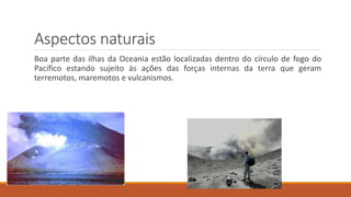 Aspectos naturais
Boa parte das ilhas da Oceania estão localizadas dentro do círculo de fogo do
Pacífico estando sujeito às ações das forças internas da terra que geram
terremotos, maremotos e vulcanismos.
 