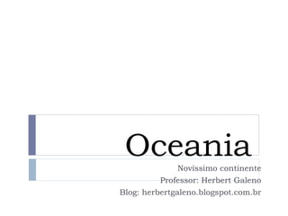 Oceania 
Novíssimo continente 
Professor: Herbert Galeno 
Blog: herbertgaleno.blogspot.com.br 
 