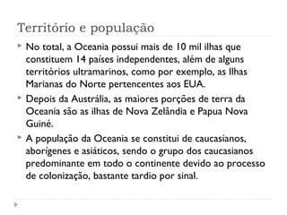 Território e população 
 No total, a Oceania possui mais de 10 mil ilhas que 
constituem 14 países independentes, além de alguns 
territórios ultramarinos, como por exemplo, as Ilhas 
Marianas do Norte pertencentes aos EUA. 
 Depois da Austrália, as maiores porções de terra da 
Oceania são as ilhas de Nova Zelândia e Papua Nova 
Guiné. 
 A população da Oceania se constitui de caucasianos, 
aborígenes e asiáticos, sendo o grupo dos caucasianos 
predominante em todo o continente devido ao processo 
de colonização, bastante tardio por sinal. 
 