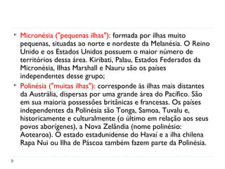  Micronésia ("pequenas ilhas"): formada por ilhas muito 
pequenas, situadas ao norte e nordeste da Melanésia. O Reino 
Unido e os Estados Unidos possuem o maior número de 
territórios dessa área. Kiribati, Palau, Estados Federados da 
Micronésia, Ilhas Marshall e Nauru são os países 
independentes desse grupo; 
 Polinésia ("muitas ilhas"): corresponde às ilhas mais distantes 
da Austrália, dispersas por uma grande área do Pacífico. São 
em sua maioria possessões britânicas e francesas. Os países 
independentes da Polinésia são Tonga, Samoa, Tuvalu e, 
historicamente e culturalmente (o último em relação aos seus 
povos aborígenes), a Nova Zelândia (nome polinésio: 
Aotearoa). O estado estadunidense do Havaí e a ilha chilena 
Rapa Nui ou Ilha de Páscoa também fazem parte da Polinésia. 
 