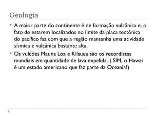 Geologia 
 A maior parte do continente é de formação vulcânica e, o 
fato de estarem localizados no limite da placa tectônica 
do pacífico faz com que a região mantenha uma atividade 
sísmica e vulcânica bastante alta. 
 Os vulcões Mauna Loa e Kilauea são os recordistas 
mundiais em quantidade de lava expelida. ( SIM, o Hawai 
é um estado americano que faz parte da Oceania!) 
 