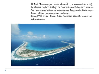O Atol Moruroa (por vezes, chamado por erro de Mururoa) 
localiza-se no Arquipélago de Tuamotu, na Polinésia Francesa. 
Tornou-se conhecido, tal como o atol Fangataufa, desde que a 
França ali iniciou seus testes nucleares. 
Entre 1966 e 1974 foram feitos 46 testes atmosféricos e 150 
subterrâneos. 

