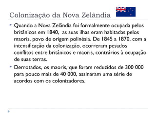 Colonização da Nova Zelândia 
 Quando a Nova Zelândia foi formalmente ocupada pelos 
britânicos em 1840, as suas ilhas eram habitadas pelos 
maoris, povo de origem polinésia. De 1845 a 1870, com a 
intensificação da colonização, ocorreram pesados 
conflitos entre britânicos e maoris, contrários à ocupação 
de suas terras. 
 Derrotados, os maoris, que foram reduzidos de 300 000 
para pouco mais de 40 000, assinaram uma série de 
acordos com os colonizadores. 
 