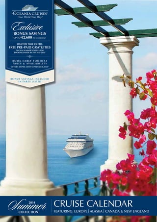 Featuring: Europe | Alaska | Canada & New England
Cruise Calendar
2014
collection
Summer
Limited Time Offer:
FREE PRE-PAID Gratuities
on 2014 summer voyages for
bookings made by 31st May 2013*
B o o k Ea r ly f o r b e s t
f a r e s & A v a i l a b i l i t y
offers expire 30th September 2013*
Bonus sav ings inc luded
in Fa r es listed
bonus savings
up to €2,600 per stateroom*
Exclusive
 