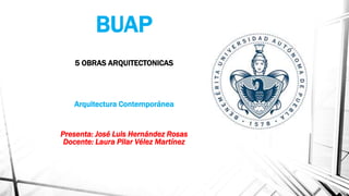 BUAP
5 OBRAS ARQUITECTONICAS
Arquitectura Contemporánea
Presenta: José Luis Hernández Rosas
Docente: Laura Pilar Vélez Martínez
 