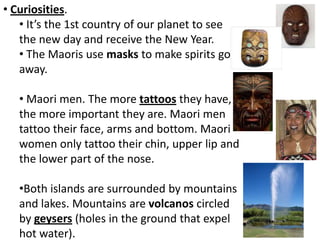 • Curiosities.
• It’s the 1st country of our planet to see
the new day and receive the New Year.
• The Maoris use masks to make spirits go
away.
• Maori men. The more tattoos they have,
the more important they are. Maori men
tattoo their face, arms and bottom. Maori
women only tattoo their chin, upper lip and
the lower part of the nose.
•Both islands are surrounded by mountains
and lakes. Mountains are volcanos circled
by geysers (holes in the ground that expel
hot water).
 