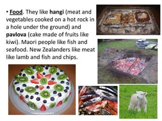 • Food. They like hangi (meat and
vegetables cooked on a hot rock in
a hole under the ground) and
pavlova (cake made of fruits like
kiwi). Maori people like fish and
seafood. New Zealanders like meat
like lamb and fish and chips.
 