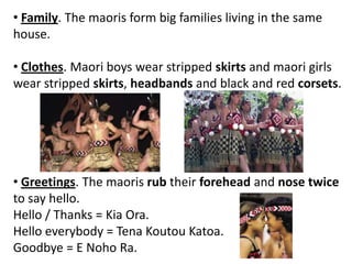 • Family. The maoris form big families living in the same
house.
• Clothes. Maori boys wear stripped skirts and maori girls
wear stripped skirts, headbands and black and red corsets.
• Greetings. The maoris rub their forehead and nose twice
to say hello.
Hello / Thanks = Kia Ora.
Hello everybody = Tena Koutou Katoa.
Goodbye = E Noho Ra.
 