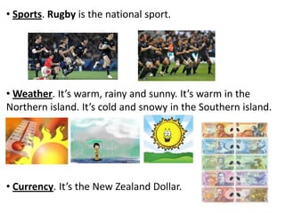 • Sports. Rugby is the national sport.
• Weather. It’s warm, rainy and sunny. It’s warm in the
Northern island. It’s cold and snowy in the Southern island.
• Currency. It’s the New Zealand Dollar.
 