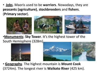 • Jobs. Maoris used to be warriors. Nowadays, they are
peasants (agriculture), stockbreeders and fishers.
(Primary sector).
•Monuments: Sky Tower. It’s the highest tower of the
South Hemisphere (328m).
• Geography. The highest mountain is Mount Cook
(3724m). The longest river is Waikato River (425 km).
 
