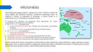 Micronésia
Micronésia (do grego μικρόν = pequeno e νησί = ilha) é o nome de
uma região do Oceano Pacífico ocidental localizada entre as
Filipinas a oeste, a Indonésia a sudoeste, a Nova Guiné e a
Melanésia a sul e a Polinésia a sudeste e leste.
É formada por centenas de pequenas ilhas agrupadas em vários
arquipélagos e divididas por sete territórios:
 As Ilhas Marianas, divididas entre:
• as Ilhas Marianas do Norte (um “Estado Livre Associado” aos Estados
Unidos) e
• o Território de Guam (uma dependência dos Estados Unidos);
 As Ilhas Carolinas, que agrupam:
• os Estados Federados da Micronésia e
• a República de Palau;
 a República das Ilhas Marshall, um grupo principalmente de atóis;
 a República de Nauru, um atol elevado, isolado a sul do grupo anterior e
 a República de Kiribati que, por sua vez, agrupa vários grupos de ilhas.

Muitas destas ilhas foram ocupadas sucessivamente pelos espanhóis, pelos britânicos, pelos alemães e pelos
japoneses. Com a derrota destes na Segunda Guerra Mundial, os territórios formaram o Protetorado das Ilhas
do Pacífico das Nações Unidas, administrado pelos Estados Unidos.

 