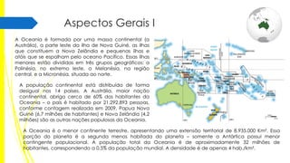 Aspectos Gerais I
A Oceania é formada por uma massa continental (a
Austrália), a parte leste da ilha de Nova Guiné, as ilhas
que constituem a Nova Zelândia e pequenas ilhas e
atóis que se espalham pelo oceano Pacífico. Essas ilhas
menores estão divididas em três grupos geográficos: a
Polinésia, no extremo leste, a Melanésia, na região
central, e a Micronésia, situada ao norte.
A população continental está distribuída de forma
desigual nos 14 países. A Austrália, maior nação
continental, abriga cerca de 60% dos habitantes da
Oceania – o país é habitado por 21.292.893 pessoas,
conforme contagem realizada em 2009. Papua Nova
Guiné (6,7 milhões de habitantes) e Nova Zelândia (4,2
milhões) são as outras nações populosas da Oceania.

A Oceania é o menor continente terrestre, apresentando uma extensão territorial de 8.935.000 Km². Essa
porção do planeta é a segunda menos habitada do planeta – somente a Antártica possui menor
contingente populacional. A população total da Oceania é de aproximadamente 32 milhões de
habitantes, correspondendo a 0,5% da população mundial. A densidade é de apenas 4 hab./km².

 