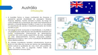 Austrália
 A Austrália forma a massa continental da Oceania e
apresenta grande diversidade de paisagens: florestas
tropicais, desertos, montes nevados e praias. Ao longo da
costa nordeste fica a formação de corais mais importante do
planeta, a Grande Barreira Coralina. O país é um dos líderes
na exportação de carvão e importante produtor de minério
de ferro e ouro.

 Tecnologicamente avançada e industrializada, a Austrália é
um próspero país multicultural e tem excelentes resultados em
muitas comparações internacionais de desempenhos
nacionais, tais como saúde, expectativa de vida, qualidade
de vida, desenvolvimento humano, educação pública,
liberdade econômica, bem como a proteção de liberdades
civis e direitos políticos.
 As cidades australianas também rotineiramente situam-se
entre as mais altas do mundo em termos de habitabilidade,
oferta cultural e qualidade de vida. Com alto padrão de
vida, a nação tem o segundo melhor Índice de
Desenvolvimento Humano (IDH).

 