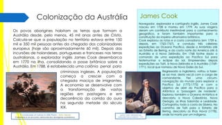 Colonização da Austrália
Os povos aborígines habitam as terras que formam a
Austrália desde, pelo menos, 45 mil anos antes de Cristo.
Calcula-se que a população no território estava entre 150
mil e 350 mil pessoas antes da chegada dos colonizadores
europeus (hoje são aproximadamente 60 mil). Depois das
incursões de holandeses, portugueses e franceses nas terras
australianas, o explorador inglês James Cook desembarca
em 1770 na ilha, consolidando a posse britânica sobre a
Austrália. Em 1788, é estabelecida uma colônia penal para
criminosos ingleses. A população
começa a crescer com a
chegada maciça de imigrantes.
A economia se desenvolve com
a transformação de vastas
regiões em pastagens e em
decorrência da corrida do ouro
na segunda metade do século
XIX.
A corroboree of natives in Mills Plains - John Glover

Corroborre é um encontro cerimonial dos aborígenes australianos.

James Cook
Navegador, explorador e cartógrafo inglês, James Cook
nasceu em 1728 e morreu em 1779. As suas viagens
deram um contributo inestimável para o conhecimento
geográfico, e foram também importantes para a
constituição do império ultramarino britânico.
Cook explorou as rotas e a costa canadiana (em 1759 e,
depois, em 1763-1767), e conduziu três célebres
expedições ao Oceano Pacífico, desde a Antártida até
ao Estreito de Bering, e da costa norte da América até à
Austrália e à Nova Zelândia. Em 1768 foi-lhe dado o
comando de uma expedição ao Pacífico Sul para
testemunhar o eclipse do sol. Empreendeu depois
expedições ao Taiti, à Nova Zelândia e à Austrália (17691771), local que nomeou de Nova Gales do Sul.

James Cook, retratado por
Nathaniel Dance-Holland - 1775

Regressado a Inglaterra, voltou a fazerse ao mar, desta vez já com o cargo de
comandante.
Fez
uma
circumnavegação do mundo para explorar o
Pacífico Sul (1772-1775) e com o
objetivo de abrir do Pacífico para o
Atlântico a "passagem de nordeste".
Explorou também o Oceano Antártico e
descobriu a Nova Caledónia, Nova
Geórgia, as Ilhas Salomão e Lealdade.
Cartografou toda a costa da Sibéria. No
caminho de Taiti para o Estreito de
Bering, descobriu as ilhas Havaí (1778),
onde foi morto por um indígena.

 