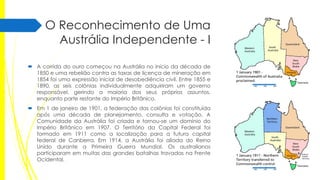 O Reconhecimento de Uma
Austrália Independente - I
 A corrida do ouro começou na Austrália no início da década de
1850 e uma rebelião contra as taxas de licença de mineração em
1854 foi uma expressão inicial de desobediência civil. Entre 1855 e
1890, as seis colônias individualmente adquiriram um governo
responsável, gerindo a maioria dos seus próprios assuntos,
enquanto parte restante do Império Britânico.

 Em 1 de janeiro de 1901, a federação das colônias foi constituída
após uma década de planejamento, consulta e votação. A
Comunidade da Austrália foi criada e tornou-se um domínio do
Império Britânico em 1907. O Território da Capital Federal foi
formado em 1911 como a localização para a futura capital
federal de Canberra. Em 1914, a Austrália foi aliada do Reino
Unido durante a Primeira Guerra Mundial. Os australianos
participaram em muitas das grandes batalhas travadas na Frente
Ocidental.

 