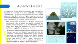 Aspectos Gerais II
Há diferenças marcantes entre os países que compõem a
Oceania. A Austrália e a Nova Zelândia são nações
desenvolvidas. Os demais países possuem economia frágil e
dependem de ajuda externa. Alguns procuram afirmar-se
como destino turístico ou paraíso fiscal (isenções de impostos
para atrair capitais de investidores internacionais).

Animação mostrando o processo
dinâmico da formação de um atol
de coral. Os corais (representados
em tons de roxo e de castanhorosa) estabelecem um crescimento
em volta do console oceânico,
dando forma a um recife. Em
circunstâncias favoráveis, o recife
expandirá.
Eventualmente
o
console do subsolo completamente
abaixo da água, deixa um anel de
crescimento do coral com uma
lagoa aberta no centro. O processo
da formação do atol demora 30
milhões de anos a ocorrer.

Além de destaque econômico, a Austrália consolida-se
como força militar e política da região, intervindo em
conflitos internos de países como Ilhas Salomão, Nauru e
Papua Nova Guiné – e Timor-Leste, nação que faz parte
da Ásia, em região fronteiriça com a Oceania.
A Oceania enfrenta graves desafios ambientais. Estudos
indicam que em um século a elevação do nível dos
oceanos, causada pelo aquecimento global, poderá
submergir ilhas e atóis da região, como Kiribati, Tuvalu e
Ilhas Marshall. Preocupa também a poluição de seus
mares por resíduos tóxicos (óleo, pesticidas e
fertilizantes) e a contaminação radioativa resultante de
testes nucleares da França e dos Estados Unidos.

O atol de Bikini foi parte do programa de
testes nucleares desenvolvido pelos
Estados Unidos da América, após ser
invadida durante a 2ª Guerra Mundial.
No local foram lançadas mais de 20
bombas de hidrogênio e bombas
nucleares, entre julho de 1946 e 1958.

 