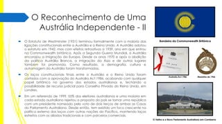 O Reconhecimento de Uma
Austrália Independente - II


O Estatuto de Westminster (1931) terminou formalmente com a maioria das
ligações constitucionais entre a Austrália e o Reino Unido. A Austrália adotou
o estatuto em 1942, mas com efeitos retroativos a 1939, ano em que entrou
na Commonwealth britânica. Após a Segunda Guerra Mundial, a Austrália
encorajou a imigração da Europa. Desde os anos 1970 e após a abolição
da política Austrália Branca, a imigração da Ásia e de outros lugares
também foi promovida. Como resultado, a demografia, cultura e
autoimagem da Austrália foram transformadas.



Os laços constitucionais finais entre a Austrália e o Reino Unido foram
cortados com a aprovação do Australia Act 1986, acabando com qualquer
papel britânico no governo dos estados australianos e, fechando a
possibilidade de recurso judicial para Conselho Privado do Reino Unido, em
Londres.



Bandeira da Commonwealth Britânica

Em um referendo de 1999, 55% dos eleitores australianos e uma maioria em
cada estado australiano rejeitou a proposta do país se tornar uma república
com um presidente nomeado pelo voto de dois terços de ambas as Casas
do Parlamento Australiano. Desde então, tem existido um foco crescente na
política externa dos laços com outras nações do Pacífico, mantendo laços
estreitos com os aliados tradicionais e com parceiros comerciais.

Australia Act 1986

Medalha de 1906

O Velho e o Novo Parlamento Australiano em Camberra

 