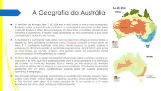 A Geografia da Austrália


O território da Austrália tem 7 692 024 km² e está sobre a placa indo-australiana.
Rodeado pelos oceanos Pacífico e Índico, o continente é separado da Ásia pelos
mares de Arafura e Timor. Sexto maior país em área total, a Austrália, devido ao seu
tamanho e isolamento, é muitas vezes apelidada de "ilha continente" e por vezes
considerada a maior ilha do mundo.



A Austrália é o continente mais plano, com os solos mais antigos e menos férteis; o
deserto ou terra semiárida conhecida como Outback compõe a maior parte de
terra. É o continente habitado mais seco, tendo apenas as partes sudeste e
sudoeste um clima temperado. A densidade populacional, de 2,8 h/km², está entre
as mais baixas do mundo, embora uma grande parte da população esteja
concentrada no litoral temperado do sudeste.



O clima da Austrália é significativamente influenciado pelas correntes oceânicas,
incluindo o El Niño, que está correlacionado com a seca periódica e a formação
de ciclones no norte da Austrália. Pouco menos de três quartos da Austrália
encontra-se dentro de um deserto ou em zonas semiáridas. O sudoeste da Austrália
Ocidental tem um clima mediterrâneo. Grande parte do sudeste (incluindo
Tasmânia) é temperado.



Os principais recursos naturais encontrados na Austrália são: Carvão, Bauxita, Ferro,
Cobre, Ouro, Prata, Urânio, Níquel, Tungstênio, Chumbo, Zinco, Diamante, Petróleo
e Gás Natural; além disso, é o maior produtor de lã no mundo e o 4º maior
exportador de vinho, atrás de França, Itália e Espanha.

Clima

Revelo

 