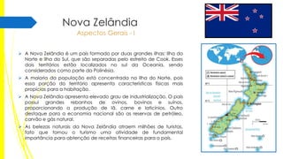 Nova Zelândia
Aspectos Gerais - I
 A Nova Zelândia é um país formado por duas grandes ilhas: Ilha do
Norte e Ilha do Sul, que são separadas pelo estreito de Cook. Esses
dois territórios estão localizados no sul da Oceania, sendo
considerados como parte da Polinésia.
 A maioria da população está concentrada na Ilha do Norte, pois
essa porção do território apresenta características físicas mais
propícias para a habitação.
 A Nova Zelândia apresenta elevado grau de industrialização. O país
possui grandes rebanhos de ovinos, bovinos e suínos,
proporcionando a produção de lã, carne e laticínios. Outro
destaque para a economia nacional são as reservas de petróleo,
carvão e gás natural.
 As belezas naturais da Nova Zelândia atraem milhões de turistas,
fato que tornou o turismo uma atividade de fundamental
importância para obtenção de receitas financeiras para o país.

 