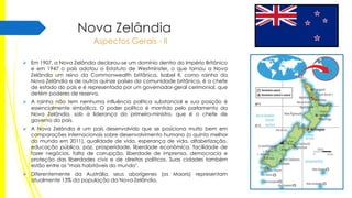 Nova Zelândia
Aspectos Gerais - II
 Em 1907, a Nova Zelândia declarou-se um domínio dentro do Império Britânico
e em 1947 o país adotou o Estatuto de Westminster, o que tornou a Nova
Zelândia um reino da Commonwealth britânica. Isabel II, como rainha da
Nova Zelândia e de outros quinze países da comunidade britânica, é a chefe
de estado do país e é representada por um governador-geral cerimonial, que
detém poderes de reserva.
 A rainha não tem nenhuma influência política substancial e sua posição é
essencialmente simbólica. O poder político é mantido pelo parlamento da
Nova Zelândia, sob a liderança do primeiro-ministro, que é o chefe de
governo do país.
 A Nova Zelândia é um país desenvolvido que se posiciona muito bem em
comparações internacionais sobre desenvolvimento humano (o quinto melhor
do mundo em 2011), qualidade de vida, esperança de vida, alfabetização,
educação pública, paz, prosperidade, liberdade econômica, facilidade de
fazer negócios, falta de corrupção, liberdade de imprensa, democracia e
proteção das liberdades civis e de direitos políticos. Suas cidades também
estão entre as "mais habitáveis do mundo".
 Diferentemente da Austrália, seus aborígenes (os Maoris) representam
atualmente 13% da população da Nova Zelândia.

 