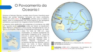 O Povoamento da
Oceania I
Durante os Períodos Glaciais, Austrália, Nova Guiné e Tasmânia eram
ligadas por pontes terrestres, formando um único continente,
conhecido como Sahul. Os Austroloides, primeiro povo a habitar a
região, eram os antepassados dos atuais papuas e dos aborígenes
australianos, que devem ter chegado a Sahul há 60.000 anos.
A seguinte onda significativa de emigrantes só aconteceu em 6000
a.C., quando povos austronésios vindos de Taiwan se espalharam
pelas Filipinas e chegaram à Nova Guiné, miscigenando-se com os
nativos Austroloides, originando a heterogênea população da Melanésia. Por volta de 1500 a.C., esses
austronésios, os maiores navegantes da
pré-história, chegaram às Fiji - vindos de
Vanuatu e, pouco depois, a Tonga e a
Samoa, ponto de (partida) para a
posterior expansão polinésia para o
Pacífico
Oriental,
acabando
na
ocupação de ilhas tão distantes como o
Havaí, ao norte, a Nova Zelândia
(Aotearoa), ao sul e a ilha de Páscoa
(Rapa Nui), ao leste.

Austroloides (60.000-50.000 a.C.): antepassados dos melanésios e
dos aborígenes australianos;
Austronésios (3.000 a.C.): antepassados dos aborígenes da
polinésia, da melanésia e, em parte, da micronésia;

 