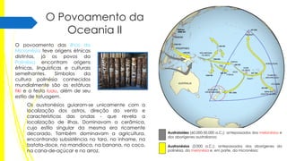 O Povoamento da
Oceania II
O povoamento das ilhas da
Micronésia teve origens étnicas
distintas, já os povos da
Polinésia encontram origens
étnicas, linguísticas e culturais
semelhantes.
Símbolos
da
cultura polinésia conhecidos
mundialmente são as estátuas
tiki e a festa luau, além de seu
estilo de tatuagem.
Os austronésios guiaram-se unicamente com a
localização dos astros, direção do vento e
características das ondas - que revela a
localização de ilhas. Dominavam a cerâmica,
cujo estilo singular da mesma era ricamente
decorado. Também dominavam a agricultura,
encontrando subsistência no taro, no inhame, na
batata-doce, na mandioca, na banana, no coco,
na cana-de-açúcar e no arroz.

Austroloides (60.000-50.000 a.C.): antepassados dos melanésios e
dos aborígenes australianos;
Austronésios (3.000 a.C.): antepassados dos aborígenes da
polinésia, da melanésia e, em parte, da micronésia;

 