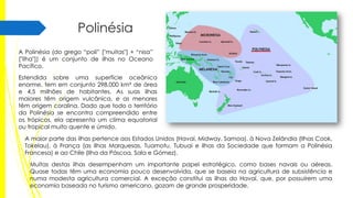 Polinésia
A Polinésia (do grego “poli” ["muitas"] + “nisa”
["ilha"]) é um conjunto de ilhas no Oceano
Pacífico.

Estendida sobre uma superfície oceânica
enorme, tem em conjunto 298.000 km² de área
e 4,5 milhões de habitantes. As suas ilhas
maiores têm origem vulcânica, e as menores
têm origem coralina. Dado que todo o território
da Polinésia se encontra compreendido entre
os trópicos, ela apresenta um clima equatorial
ou tropical muito quente e úmido.
A maior parte das ilhas pertence aos Estados Unidos (Havaí, Midway, Samoa), à Nova Zelândia (Ilhas Cook,
Tokelau), à França (as Ilhas Marquesas, Tuamotu, Tubuai e ilhas da Sociedade que formam a Polinésia
Francesa) e ao Chile (Ilha da Páscoa, Sala e Gómez).
Muitas destas ilhas desempenham um importante papel estratégico, como bases navais ou aéreas.
Quase todas têm uma economia pouco desenvolvida, que se baseia na agricultura de subsistência e
numa modesta agricultura comercial. A exceção constitui as ilhas do Havaí, que, por possuírem uma
economia baseada no turismo americano, gozam de grande prosperidade.

 
