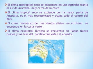 El clima subtropical seco se encuentra en una estrecha franja 
al sur de Australia, muy cerca de la costa. 
El clima tropical seco se extiende por la mayor parte de 
Australia, es el mas representado y ocupa todo el centro del 
país. 
El clima monzónico de los vientos alisios en el litoral se 
encuentra en la costa norte . 
El clima ecuatorial lluvioso se encuentra en Papua Nueva 
Guinea y las Islas del pacifico que están al ecuador. 
 