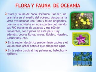 Flora y Fauna de Zona Oceánica. Por ser una 
gran isla en el medio del océano, Australia ha 
visto evolucionar una flora y fauna originales, 
que no se advierte en otras partes del mundo, 
sus 700 especies de Acacias y sus 600 de 
Eucaliptos, son típicos de este país. Hay 
además, cedros Rojos, Arces, Robles, Nogales, 
Casuarinas, etc. 
En la región desértica predominan cactos y el 
voluminoso árbol botella que almacena agua. 
En la selva tropical hay palmeras, helechos y 
epífitas. 
 