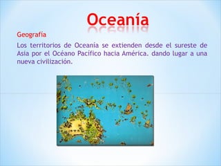 Geografía 
Los territorios de Oceanía se extienden desde el sureste de 
Asia por el Océano Pacífico hacia América. dando lugar a una 
nueva civilización. 
 