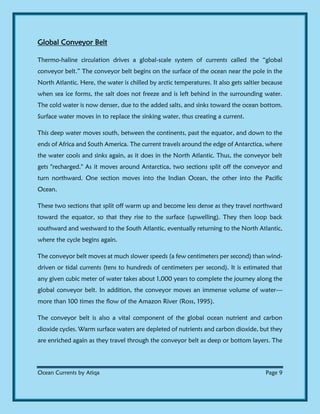 Ocean Currents by Atiqa Page 9
Global Conveyor Belt
Thermo-haline circulation drives a global-scale system of currents called the “global
conveyor belt.” The conveyor belt begins on the surface of the ocean near the pole in the
North Atlantic. Here, the water is chilled by arctic temperatures. It also gets saltier because
when sea ice forms, the salt does not freeze and is left behind in the surrounding water.
The cold water is now denser, due to the added salts, and sinks toward the ocean bottom.
Surface water moves in to replace the sinking water, thus creating a current.
This deep water moves south, between the continents, past the equator, and down to the
ends of Africa and South America. The current travels around the edge of Antarctica, where
the water cools and sinks again, as it does in the North Atlantic. Thus, the conveyor belt
gets "recharged." As it moves around Antarctica, two sections split off the conveyor and
turn northward. One section moves into the Indian Ocean, the other into the Pacific
Ocean.
These two sections that split off warm up and become less dense as they travel northward
toward the equator, so that they rise to the surface (upwelling). They then loop back
southward and westward to the South Atlantic, eventually returning to the North Atlantic,
where the cycle begins again.
The conveyor belt moves at much slower speeds (a few centimeters per second) than wind-
driven or tidal currents (tens to hundreds of centimeters per second). It is estimated that
any given cubic meter of water takes about 1,000 years to complete the journey along the
global conveyor belt. In addition, the conveyor moves an immense volume of water—
more than 100 times the flow of the Amazon River (Ross, 1995).
The conveyor belt is also a vital component of the global ocean nutrient and carbon
dioxide cycles. Warm surface waters are depleted of nutrients and carbon dioxide, but they
are enriched again as they travel through the conveyor belt as deep or bottom layers. The
 