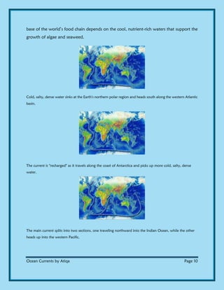 Ocean Currents by Atiqa Page 10
base of the world’s food chain depends on the cool, nutrient-rich waters that support the
growth of algae and seaweed.
Cold, salty, dense water sinks at the Earth's northern polar region and heads south along the western Atlantic
basin.
The current is "recharged" as it travels along the coast of Antarctica and picks up more cold, salty, dense
water.
The main current splits into two sections, one traveling northward into the Indian Ocean, while the other
heads up into the western Pacific.
 