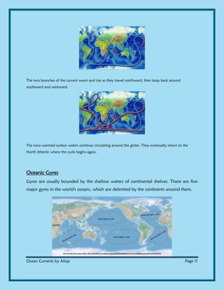 Ocean Currents by Atiqa Page 11
The two branches of the current warm and rise as they travel northward, then loop back around
southward and westward.
The now-warmed surface waters continue circulating around the globe. They eventually return to the
North Atlantic where the cycle begins again.
Oceanic Gyres
Gyres are usually bounded by the shallow waters of continental shelves. There are five
major gyres in the world's oceans, which are delimited by the continents around them.
 