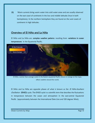Ocean Currents by Atiqa Page 13
(ii) Warm currents bring warm water into cold water areas and are usually observed
on the east coast of continents in the low and middle latitudes (true in both
hemispheres). In the northern hemisphere they are found on the west coasts of
continents in high latitudes.
Overview of El Niño and La Niña
El Niño and La Niña are complex weather patterns resulting from variations in ocean
temperatures in the Equatorial Pacific.
El Niño, warmer than average waters in the Eastern equatorial Pacific (shown in orange on the map),
affects weather around the world.
El Niño and La Niña are opposite phases of what is known as the El Niño-Southern
Oscillation (ENSO) cycle. The ENSO cycle is a scientific term that describes the fluctuations
in temperature between the ocean and atmosphere in the east-central Equatorial
Pacific (approximately between the International Date Line and 120 degrees West).
 