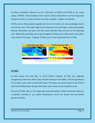 Ocean Currents by Atiqa Page 14
La Niña is sometimes referred to as the cold phase of ENSO and El Niño as the warm
phase of ENSO. These deviations from normal surface temperatures can have large-scale
impacts not only on ocean processes, but also on global weather and climate.
El Niño and La Niña episodes typically last nine to 12 months, but some prolonged events
may last for years. They often begin to form between June and August, reach peak strength
between December and April, and then decay between May and July of the following
year. While their periodicity can be quite irregular, El Niño and La Niña events occur about
every three to five years. Typically, El Niño occurs more frequently than La Niña.
La Niña (December 2000) El Niño (December 1997)
Sea surface temperature anomalies (°C)
El Niño
El Niño means The Little Boy, or Christ Child in Spanish. El Niño was originally
recognized by fishermen off the coast of South America in the 1600s, with the appearance
of unusually warm water in the Pacific Ocean. The name was chosen based on the time of
year (around December) during which these warm waters events tended to occur.
The term El Niño refers to the large-scale ocean-atmosphere climate interaction linked to
a periodic warming in sea surface temperatures across the central and east-central
Equatorial Pacific.
 