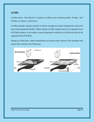 Ocean Currents by Atiqa Page 16
La Niña
La Niña means The Little Girl in Spanish. La Niña is also sometimes called El Viejo, anti-
El Niño, or simply "a cold event."
La Niña episodes represent periods of below-average sea surface temperatures across the
east-central Equatorial Pacific. Global climate La Niña impacts tend to be opposite those
of El Niño impacts. In the tropics, ocean temperature variations in La Niña also tend to be
opposite those of El Niño.
During a La Niña year, winter temperatures are warmer than normal in the Southeast and
cooler than normal in the Northwest.
 