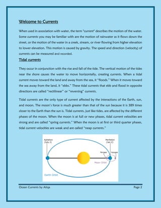 Ocean Currents by Atiqa Page 2
Welcome to Currents
When used in association with water, the term "current" describes the motion of the water.
Some currents you may be familiar with are the motion of rainwater as it flows down the
street, or the motion of the water in a creek, stream, or river flowing from higher elevation
to lower elevation. This motion is caused by gravity. The speed and direction (velocity) of
currents can be measured and recorded.
Tidal currents
They occur in conjunction with the rise and fall of the tide. The vertical motion of the tides
near the shore causes the water to move horizontally, creating currents. When a tidal
current moves toward the land and away from the sea, it “floods.” When it moves toward
the sea away from the land, it “ebbs.” These tidal currents that ebb and flood in opposite
directions are called “rectilinear” or “reversing” currents.
Tidal currents are the only type of current affected by the interactions of the Earth, sun,
and moon. The moon’s force is much greater than that of the sun because it is 389 times
closer to the Earth than the sun is. Tidal currents, just like tides, are affected by the different
phases of the moon. When the moon is at full or new phases, tidal current velocities are
strong and are called “spring currents.” When the moon is at first or third quarter phases,
tidal current velocities are weak and are called “neap currents.”
 