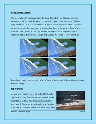 Ocean Currents by Atiqa Page 4
Long-shore Currents
The speed at which waves approach the shore depends on sea floor and shoreline
features and the depth of the water. As a wave moves toward the beach, different
segments of the wave encounter the beach before others, which slows these segments
down. As a result, the wave tends to bend and conform to the general shape of the
coastline. Also, waves do not typically reach the beach perfectly parallel to the
shoreline. Rather, they arrive at a slight angle, called the “angle of wave approach.”
Long-shore currents are generated when a "train" of waves reach the coastline and release
bursts of energy.
Rip Currents
As long-shore currents move on and off the beach,
“rip currents” may form around low spots or breaks
in sandbars, and also near structures such as jetties
and piers. A rip current, sometimes incorrectly called
a rip tide, is a localized current that flows away from
 