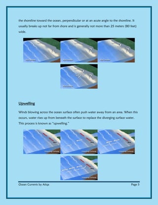 Ocean Currents by Atiqa Page 5
the shoreline toward the ocean, perpendicular or at an acute angle to the shoreline. It
usually breaks up not far from shore and is generally not more than 25 meters (80 feet)
wide.
Upwelling
Winds blowing across the ocean surface often push water away from an area. When this
occurs, water rises up from beneath the surface to replace the diverging surface water.
This process is known as “upwelling.”
 