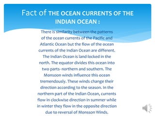 There is similarity between the patterns
of the ocean currents of the Pacific and
Atlantic Ocean but the flow of the ocean
currents of the Indian Ocean are different.
The Indian Ocean is land-locked in the
north. The equator divides this ocean into
two parts- northern and southern. The
Monsoon winds influence this ocean
tremendously. These winds change their
direction according to the season. In the
northern part of the Indian Ocean, currents
flow in clockwise direction in summer while
in winter they flow in the opposite direction
due to reversal of Monsson Winds.
Fact of THE OCEAN CURRENTS OF THE
INDIAN OCEAN :
 