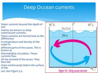 Deep Occean currents
Water currents beyond the depth of
500
metres are known as deep
water/ocean currents.
These currents are formed due to the
differences
in temperature and density of the
water in
different parts of the ocean. This is
known as
thermohaline circulation. These
currents flow
till the sea-bed of the ocean. They
flow like
rivers continuously below the surface
of the
sea. See Figure 5.5.
 