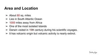 Area and Location
➢ About 80 sq. miles
➢ Lies in South Atlantic Ocean
➢ 1000 miles away from Africa
➢ One of the most isolated Islands
➢ Darwin visited in 19th century during his scientific voyages.
➢ It has volcanic origin but volcanic activity is nearly extinct.
 
