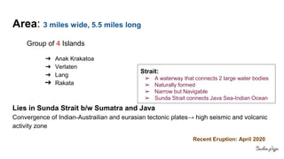 Area: 3 miles wide, 5.5 miles long
Group of 4 Islands
➔ Anak Krakatoa
➔ Verlaten
➔ Lang
➔ Rakata
Lies in Sunda Strait b/w Sumatra and Java
Convergence of Indian-Austrailian and eurasian tectonic plates→ high seismic and volcanic
activity zone
Strait:
➢ A waterway that connects 2 large water bodies
➢ Naturally formed
➢ Narrow but Navigable
➢ Sunda Strait connects Java Sea-Indian Ocean
Recent Eruption: April 2020
 
