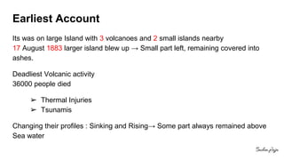 Earliest Account
Its was on large Island with 3 volcanoes and 2 small islands nearby
17 August 1883 larger island blew up → Small part left, remaining covered into
ashes.
Deadliest Volcanic activity
36000 people died
➢ Thermal Injuries
➢ Tsunamis
Changing their profiles : Sinking and Rising→ Some part always remained above
Sea water
 