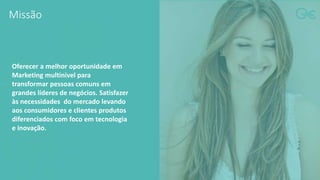 Missão
Oferecer a melhor oportunidade em
Marketing multinivel para
transformar pessoas comuns em
grandes líderes de negócios. Satisfazer
às necessidades do mercado levando
aos consumidores e clientes produtos
diferenciados com foco em tecnologia
e inovação.
 