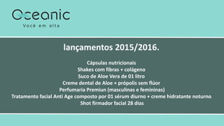lançamentos 2015/2016.
Cápsulas nutricionais
Shakes com fibras + colágeno
Suco de Aloe Vera de 01 litro
Creme dental de Aloe + própolis sem flúor
Perfumaria Premiun (masculinas e femininas)
Tratamento facial Anti Age composto por 01 sérum diurno + creme hidratante noturno
Shot firmador facial 28 dias
 