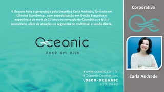 A Oceanic hoje é gerenciada pela Executiva Carla Andrade, formada em
Ciências Econômicas, com especialização em Gestão Executiva e
experiência de mais de 20 anos no mercado de Cosméticos e Nutri
cosméticos, além de atuação no segmento de multinivel e venda direta.
Corporativo
Carla Andrade
 