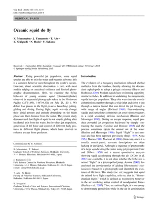 ORIGINAL PAPER
Oceanic squid do ﬂy
K. Muramatsu • J. Yamamoto • T. Abe •
K. Sekiguchi • N. Hoshi • Y. Sakurai
Received: 11 September 2012 / Accepted: 3 January 2013 / Published online: 5 February 2013
Ó Springer-Verlag Berlin Heidelberg 2013
Abstract Using powerful jet propulsion, some squid
species are able to exit the water and become airborne; this
is a common behavior seen throughout the world’s oceans.
However, direct scientiﬁc observation is rare, with most
studies relying on anecdotal evidence and limited photo-
graphic documentation. Here, we examine the ﬂying
behavior of young oceanic squid (Ommastrephidae)
observed in sequential photographs taken in the Northwest
Paciﬁc (35o
34.00
N, 146o
19.30
E) on July 25, 2011. We
deﬁne four phases in the ﬂight process: launching, jetting,
gliding and diving. During ﬂight, squid actively change
their aerial posture and attitude depending on the ﬂight
phase and their distance from the water. The present study
demonstrated that ﬂight of squid is not simple gliding after
incidental exit from the water, but involves jet propulsion,
generation of lift force and control of different body pos-
tures in different ﬂight phases, which have evolved to
enhance escape from predators.
Introduction
The evolution of a buoyancy mechanism released shelled
mollusks from the benthos, thereby allowing the descen-
dant cephalopods to adopt a pelagic existence (Boyle and
Rodhouse 2005). Modern squids have swimming capability
similar to ﬁshes. In addition to undulating ﬁn movements,
squids have jet propulsion. They take water into the mantle
compression chamber through a wide inlet and force it out
through a narrow funnel that can direct the jet through a
wide range of angles (Packard 1969). Free-swimming
squids and cuttleﬁshes commonly jet away from predators
in a rapid secondary defense mechanism (Hanlon and
Messenger 1996). During an escape response, squid pro-
duce powerful jet propulsion backward by sharply con-
tracting the mantle (Gosline and Demont 1985) and the
process sometimes ejects the animal out of the water
(Hanlon and Messenger 1996). Squid ‘‘ﬂight’’ is not unu-
sual and has been reported previously (Rees 1949; Arata
1954; Murata 1988; Macia et al. 2004). However, since it is
usually unanticipated, accurate descriptions are often
lacking or anecdotal. Although a sequence of photographs
of a large squid exiting the water using jet propulsion (Cole
and Gilbert 1970) and a recent quantitative analysis
showing squid accelerating through the air (O’Dor et al.
2012) are available, it is not clear whether the behavior is
actual ‘‘ﬂight’’ or a jet-propelled jump. Azuma (2006) has
analyzed the aerodynamics of gliding Sthenoteuthis oua-
laniensis (based on a photograph) and identiﬁed the exis-
tence of lift force. This study (loc. cit.) suggests that squid
do indeed have ﬂight capability, refer to, that is, ‘‘biome-
chanical ﬂight,’’ which is deﬁned as locomotory behavior
in the air involving active control of aerodynamic forces
(Dudley et al. 2007). Thus, to conﬁrm ﬂight, it is necessary
to demonstrate propulsion while in the air in combination
Communicated by U. Sommer.
K. Muramatsu Á Y. Sakurai
Graduate School of Fisheries Sciences, Hokkaido University,
3-1-1 Minato, Hakodate, Hokkaido 041-8611, Japan
J. Yamamoto (&)
Field Science Center for Northern Biosphere, Hokkaido
University, 3-1-1 Minato, Hakodate, Hokkaido 041-8611, Japan
e-mail: yamaj@ﬁsh.hokudai.ac.jp
T. Abe Á N. Hoshi
Faculty of Fisheries Sciences, Hokkaido University,
Hakodate, Hokkaido 041-8611, Japan
K. Sekiguchi
Graduate School of Arts and Science, International Christian
University, 3-10-2 Osawa, Mitaka City, Tokyo 181-8585, Japan
123
Mar Biol (2013) 160:1171–1175
DOI 10.1007/s00227-013-2169-9
 