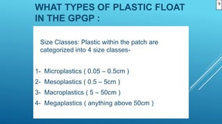 WHAT TYPES OF PLASTIC FLOAT
IN THE GPGP :
Size Classes: Plastic within the patch are
categorized into 4 size classes-
1- Microplastics ( 0.05 – 0.5cm )
2- Mesoplastics ( 0.5 – 5cm )
3- Macroplastics ( 5 – 50cm )
4- Megaplastics ( anything above 50cm )
9
 