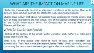WHAT ARE THE IMPACT ON MARINE LIFE
Plastic has increasingly become a ubiquitous substance in the ocean. Due to its
size and color, animals confuse the plastic for food, causing malnutrition.
Studies have shown that about 700 species have encountered marine debris, and
92% of these interactions are with plastic. 17% of the species affected by plastic are
on the IUCN (International Union for Conservation of Nature) Red List of
Threatened Species.
 Toxic for Sea Surface Feeders
Floating at the surface of the Great Pacific Garbage Patch (GPGP) is 180x more
plastic than marine life.
Since 84% of this plastic was found to have at least one Persistent Bio-
accumulative Toxic Persistent Bio-accumulative Toxic (PBT) chemical, animals
consuming this debris are therefore ingesting the chemicals attached to the plastic.
1
3
 